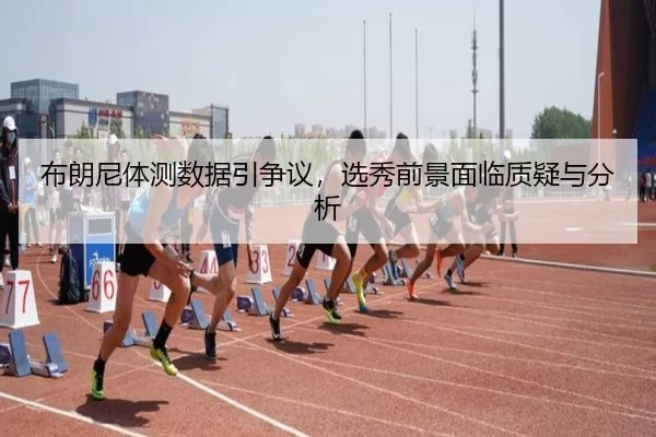 布朗尼体测数据引争议，选秀前景面临质疑与分析